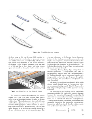 Figure 15: Detailed design wing evolution
the front wing, as this was the only viable position for
them to actuate the elevators due to geometric reasons.
The rudder servo is not located directly onto the rear
spar, unlike all other servos in this model instead it
actuates the rudder via wires connected to the spar and
servo, this was due to there simply not being enough
space underneath, or above, the rudder to ﬁt a servo.
Figure 16: Detailed view of wing ﬁxture to chassis.
The materials that were chosen for each part were as
follows: ribs: Nylon 6/10, spars: bamboo wood, inserts:
polystyrene, as mentioned in more detailed in the ma-
terial section. All simulations were done on Solidworks,
and bamboo and polystyrene were imported as custom
materials with appropriate values, as shown in Section
(6.1) later in this report. Construction of the wing and
tail is designed to be as simple as possible, gluing each
rib and polystyrene insert in turn along the spars. The
wing and tail connect to the fuselage via the aluminium
ﬁxtures to the leading spars and chassis as shown in
Fig.16. The wing cannot then move horizontally as it is
restricted by the polystyrene, and vertically the chassis
itself restricts the movement of the trailing edge. This
is designed so that the forces of ﬂight are run through
the chassis and not the shell.
Minimising the drag during ﬂight is important for
eﬃciency and speed. Although speed is not vital for
the Greenland mission, range and therefore eﬃciency
is. Working alongside control systems and stability each
component is positioned at speciﬁc points through the
fuselage, keeping this in mind a sleek aerodynamic fuse-
lage was created.
Mathematical optimisation techniques were imple-
mented namely Equ.13, based on Fineness ratio to get
an aerodynamic fuselage sketch (Fig.17). As a result a
high lift generating fuselage, aerofoil geometry, concept
was drawn.
The taper ratio at the tail of the aircraft fuselage was
minimised to 1.4deg, this was in eﬀort to reduce drag and
to escape ﬂow seperation. During each iteration (Fig.17)
structural problems and serviceability problems were
found and as a result new iterations where produced.
After the ﬁrst iteration was created, simulations were
run and it was evident that it struggled with structural
loads at the tail of the aircraft therefore reinforcements
were needed which led to the second iteration.
Finenessratio =
D
L
= 0.074 (13)
20
 
