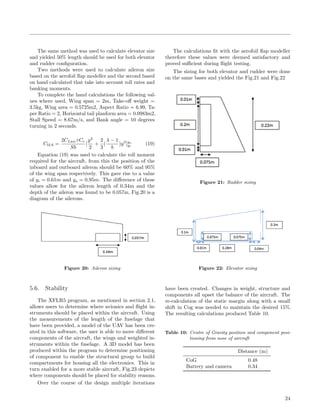 The same method was used to calculate elevator size
and yielded 50% length should be used for both elevator
and rudder conﬁguration.
Two methods were used to calculate aileron size
based on the aerofoil ﬂap modeller and the second based
on hand calculated that take into account roll rates and
banking moments.
To complete the hand calculations the following val-
ues where used, Wing span = 2m, Take-oﬀ weight =
3.5kg, Wing area = 0.5725m2, Aspect Ratio = 6.99, Ta-
per Ratio = 2, Horizontal tail planform area = 0.0983m2,
Stall Speed = 8.67m/s, and Bank angle = 10 degrees
turning in 2 seconds.
ClδA =
2CLawτCr
Sb
[
y2
2
+
2
3
(
λ − 1
b
)y3
]yo
yi
(19)
Equation (19) was used to calculate the roll moment
required for the aircraft, from this the position of the
inboard and outboard aileron should be 60% and 95%
of the wing span respectively. This gave rise to a value
of yi = 0.61m and yo = 0.95m. The diﬀerence of these
values allow for the aileron length of 0.34m and the
depth of the aileron was found to be 0.057m, Fig.20 is a
diagram of the ailerons.
Figure 20: Aileron sizing
The calculations ﬁt with the aerofoil ﬂap modeller
therefore these values were deemed satisfactory and
proved suﬃcient during ﬂight testing.
The sizing for both elevator and rudder were done
on the same bases and yielded the Fig.21 and Fig.22
Figure 21: Rudder sizing
Figure 22: Elevator sizing
5.6. Stability
The XFLR5 program, as mentioned in section 2.1,
allows users to determine where avionics and ﬂight in-
struments should be placed within the aircraft. Using
the measurements of the length of the fuselage that
have been provided, a model of the UAV has been cre-
ated in this software, the user is able to move diﬀerent
components of the aircraft, the wings and weighted in-
struments within the fuselage. A 3D model has been
produced within the program to determine positioning
of component to enable the structural group to build
compartments for housing all the electronics. This in
turn enabled for a more stable aircraft, Fig.23 depicts
where components should be placed for stability reasons.
Over the course of the design multiple iterations
have been created. Changes in weight, structure and
components all upset the balance of the aircraft. The
re-calculation of the static margin along with a small
shift in Cog was needed to maintain the desired 15%.
The resulting calculations produced Table 10.
Table 10: Centre of Gravity position and component posi-
tioning from nose of aircraft
Distance (m)
CoG 0.48
Battery and camera 0.34
24
 