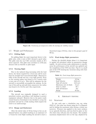 Figure 23: Positioning of components within the fuselage for stability reasons
5.7. Weight and Performance
5.7.1 Gliding ﬂight
For gliding ﬂight the most important factor is the
glide ratio, with a ratio of 30:1 deemed a good value.
The glide ratio for our UAV currently stands at 37:1
above aspected. This glide ratio correlates to 117ft/min
descent with no throttle or pilot input.
5.7.2 Turning ﬂight
Due to the induced drag increasing with the load
factor, the thrust required for a level turn will be more
than for straight level unaccelerated ﬂight. Manoeuvra-
bility of the aircraft was not a very high priority. Even
so the turning radius was found to be 5 meters with
a turn rate of 1.3 m/s. This will be adequate for the
aircraft to successfully accomplish the mission. In the
case of the pull up and pull down manoeuvre the radius
was found to be 13.47m and 1.9m respectively.
5.7.3 Landing
The aircraft was originally designed to used a
parachute system, providing a soft landing to protect
equipment onboard. However due to the gusty condi-
tioned found in Greenland it was decided to scrap the
parachute and opt for a belly landing which negates the
need to an undercarriage.
5.7.4 Range and Endurance
After the initial value of 43 km being to low an ad-
ditional battery was added resulting in an endurance of
1.7 hours for cruise ﬂight enabling the aircraft to have a
theoretical range of 85 km, close to the groups’s goal of
90 km.
5.7.5 Final design ﬂight parameters
During the detailed design phase it is important
to update all calculated values as parameters change
rapidly. As each sections make adjustments to speciﬁc
areas the performance of the aircraft was updated and
the completion of the VTS was done. Fig.11 is a small
part of the VTS showing key iterations along with their
updated values.
Table 11: Final design ﬂight parameters
Weight 3.5 kg
Stall Velocity 9.62 m/s
Take oﬀ velocity 12.8 m/s
Maximum rate of climb 5 m/s
Time to climb 95 s
Take oﬀ distance 6m
Range 85 km
6. Aircraft testing
6.1. Structural
To test each spar a simulation was ran using
150N/m2
, this value was chosen using the V-n Diagram
and by ﬁnding the maximum value during a violent ma-
noeuvres. Pressure was applied to the outer surfaces
in an upwards direction, and was ﬁxed in place at the
ribs where they will join onto the chassis. The smallest
maximum displacement were at the tips, displaced by
25
 