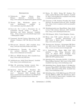 References
[1] Nichols.edu. Alpine Glacier Mass
Balance [Internet]. Available from:
http://www.nichols.edu/departments/glacier/mb.htm
[2] Thomas Mlg. Worldwide glacier re-
treat. RealClimate. available at
www.realclimate.org/index.php?p=129
[3] Caa.co.uk. Do I need a Permission for an
Unmanned Aircraft (UAS) — Aircraft —
Operations and Safety [Internet]. Available
from: http://www.caa.co.uk/default.aspx?catid
=1995&pageid=16006
[4] Unmanned Aircraft System Operations In UK
Airspace Guidance, CAP 722. 6th ed. CAA, 2015.
Print.
[5] Web.mit.edu. [Internet]. 2013 Available from:
http://web.mit.edu/drela/Public/web/xfoil/
[6] Redhammer.se. Tornado, the Vortex lat-
tice method. [Internet]. Available from:
http://www.redhammer.se/tornado/
[7] Xﬂr5.com. XFLR5 [Internet]. 2015. Available from:
http://www.xﬂr5.com/xﬂr5.htm
[8] Airfoiltools.com. Airfoil Tools [Internet]. Available
from: http://www.airfoiltools.com/
[9] High lift generating fuselage concept http :
//www.ijetae.com/files/V olume2Issue5
[10] Quantum Devices INC. Brushless Mo-
tors vs Brush Motors, what’s the diﬀer-
ence? [Internet]. 2010 Available from:
https://quantumdevices.wordpress.com/2010/08/27
/brushless-motors-vs-brush-motors-whats-the-
diﬀerence/
[11] Brown, M. (2014). Sizing RC Airplane Pro-
pellers. [online] Hooked on RC Airplanes. Available
at: http://www.hooked-on-rc-airplanes.com/sizing-
rc-airplane-propellers.html
[12] Carpenter. P. RC Airplane Propeller Size Guide
[Internet]. Rc-airplane-world.com. 2015. Available
from: http://www.rc-airplane-world.com/propeller-
size.html
[13] Altairhyperworks.com. HyperWorks: Open Archi-
tecture CAE solution [Internet]. 2015 Available
from: http://www.altairhyperworks.com/
[14] CES Edupack. (2014). United Kingdom: Granta.
[15] Hirrus mini UAV system [Internet]. 1st ed.
Bucharest: TeamNet International S.A;
2015 [cited 8 March 2015]. Available from:
http://www.aft.ro/bro.pdf
[16] Aeromao.com. Aeromao - Aeromapper 300 [Inter-
net]. 2015 [cited 2 March 2015]. Available from:
http : //www.aeromao.com/aeromapper300
[17] 3. Fpvﬂying.com. Mugin 2600 UAV FPV
platform - FPV ﬂying [Internet]. 2015
[cited 18 March 2015]. Available from:
http://www.fpvﬂying.com/products/Mugin-
2600-UAV-FPV-platform.html
[18] HobbyKing Store. Skywalker X8 FPV / UAV Flying
Wing 2120mm [Internet]. 2015 [cited 12 May 2015].
Available from http://www.hobbyking.co.uk/
[19] HobbyKing Store. Duraﬂy Zephyr V-70 High Per-
formance 70mm EDF V-Tail Glider 1533mm (PNF)
[Internet]. 2015 [cited 12 May 2015]. Available from
http://www.hobbyking.co.uk/
[20] HobbyKing Store. UAV-3000 Composite FPV/UAV
Aircraft 3000mm (ARF) (EU Warehouse) [Inter-
net]. 2015 [cited 12 March 2015]. Available from
http://www.hobbyking.co.uk/
10. Appendix 1 (VTS)
32
 