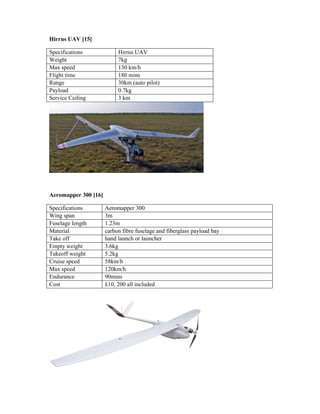 Hirrus UAV [15]
Specifications Hirrus UAV
Weight 7kg
Max speed 130 km/h
Flight time 180 mins
Range 30km (auto pilot)
Payload 0.7kg
Service Ceiling 3 km
Aeromapper 300 [16]
Specifications Aeromapper 300
Wing span 3m
Fuselage length 1.23m
Material carbon fibre fuselage and fiberglass payload bay
Take off hand launch or launcher
Empty weight 3.6kg
Takeoff weight 5.2kg
Cruise speed 58km/h
Max speed 120km/h
Endurance 90mins
Cost £10, 200 all included
 
