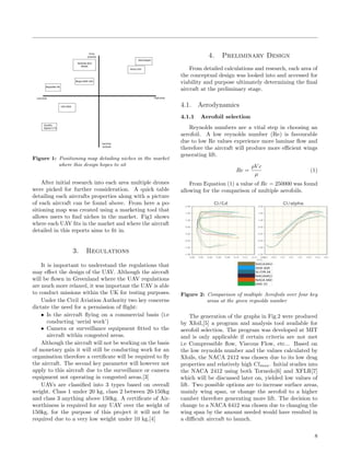 Figure 1: Positioning map detailing niches in the market
where this design hopes to sit
After initial research into each area multiple drones
were picked for further consideration. A quick table
detailing each aircrafts properties along with a picture
of each aircraft can be found above. From here a po-
sitioning map was created using a marketing tool that
allows users to ﬁnd niches in the market. Fig1 shows
where each UAV ﬁts in the market and where the aircraft
detailed in this reports aims to ﬁt in.
3. Regulations
It is important to understand the regulations that
may eﬀect the design of the UAV. Although the aircraft
will be ﬂown in Greenland where the UAV regulations
are much more relaxed, it was important the UAV is able
to conduct missions within the UK for testing purposes.
Under the Civil Aviation Authority two key concerns
dictate the need for a permission of ﬂight:
• Is the aircraft ﬂying on a commercial basis (i.e
conducting ‘aerial work’)
• Camera or surveillance equipment ﬁtted to the
aircraft within congested areas.
Although the aircraft will not be working on the basis
of monetary gain it will still be conducting work for an
organisation therefore a certiﬁcate will be required to ﬂy
the aircraft. The second key parameter will however not
apply to this aircraft due to the surveillance or camera
equipment not operating in congested areas.[3]
UAVs are classiﬁed into 3 types based on overall
weight. Class 1 under 20 kg, class 2 between 20-150kg
and class 3 anything above 150kg. A certiﬁcate of Air-
worthiness is required for any UAV over the weight of
150kg, for the purpose of this project it will not be
required due to a very low weight under 10 kg.[4]
4. Preliminary Design
From detailed calculations and research, each area of
the conceptual design was looked into and accessed for
viability and purpose ultimately determining the ﬁnal
aircraft at the preliminary stage.
4.1. Aerodynamics
4.1.1 Aerofoil selection
Reynolds numbers are a vital step in choosing an
aerofoil. A low reynolds number (Re) is favourable
due to low Re values experience more laminar ﬂow and
therefore the aircraft will produce more eﬃcient wings
generating lift.
Re =
ρV c
µ
(1)
From Equation (1) a value of Re = 250000 was found
allowing for the comparison of multiple aerofoils.
Figure 2: Comparison of multiple Aerofoils over four key
areas at the given reynolds number
The generation of the graphs in Fig.2 were produced
by Xfoil,[5] a program and analysis tool available for
aerofoil selection. The program was developed at MIT
and is only applicable if certain criteria are not met
i.e Compressible ﬂow, Viscous Flow, etc... Based on
the low reynolds number and the values calculated by
Xfoils, the NACA 2412 was chosen due to its low drag
properties and relatively high Clmax. Initial studies into
the NACA 2412 using both Tornedo[6] and XFLR[7]
which will be discussed later on, yielded low values of
lift. Two possible options are to increase surface areas,
mainly wing span, or change the aerofoil to a higher
camber therefore generating more lift. The decision to
change to a NACA 6412 was chosen due to changing the
wing span by the amount needed would have resulted in
a diﬃcult aircraft to launch.
8
 