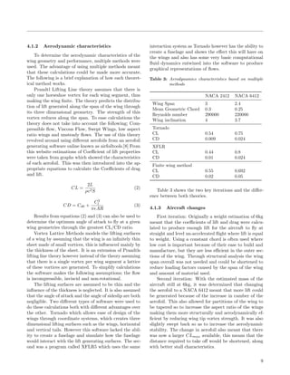 4.1.2 Aerodynamic characteristics
To determine the aerodynamic characteristics of the
wing geometry and performance, multiple methods were
used. The advantage of using multiple methods meant
that these calculations could be made more accurate.
The following is a brief explanation of how each theoret-
ical method works.
Prandtl Lifting Line theory assumes that there is
only one horseshoe vortex for each wing segment, thus
making the wing ﬁnite. The theory predicts the distribu-
tion of lift generated along the span of the wing through
its three dimensional geometry. The strength of this
vortex reduces along the span. To ease calculations the
theory does not take into account the following; Com-
pressible ﬂow, Viscous Flow, Swept Wings, low aspect
ratio wings and unsteady ﬂows. The use of this theory
revolved around using diﬀerent aerofoils from an aerofoil
generating software online known as airfoiltools.[8] From
this website estimations of Coeﬃcient of lift properties
were taken from graphs which showed the characteristics
of each aerofoil. This was then introduced into the ap-
propriate equations to calculate the Coeﬃcients of drag
and lift.
CL =
2L
ρv2S
(2)
CD = Cd0 +
C2
l
πeAR
(3)
Results from equations (2) and (3) can also be used to
determine the optimum angle of attack to ﬂy at a given
wing geometries through the greatest CL/CD ratio.
Vortex Lattice Methods models the lifting surfaces
of a wing by assuming that the wing is an inﬁnitely thin
sheet made of small vortices, this is inﬂuenced mainly by
the thickness of the sheet. It is an extension of Prandtls
lifting line theory however instead of the theory assuming
that there is a single vortex per wing segment a lattice
of these vortices are generated. To simplify calculations
the software makes the following assumptions; the ﬂow
is incompressible, inviscid and non-rotational.
The lifting surfaces are assumed to be thin and the
inﬂuence of the thickness is neglected. It is also assumed
that the angle of attack and the angle of sideslip are both
negligible. Two diﬀerent types of software were used to
do these calculations both with diﬀerent advantages over
the other. Tornado which allows ease of design of the
wings through coordinate systems, which creates three
dimensional lifting surfaces such as the wings, horizontal
and vertical tails. However this software lacked the abil-
ity to create a fuselage and simulate how the fuselage
would interact with the lift generating surfaces. The sec-
ond was a program called XFLR5 which uses the same
interaction system as Tornado however has the ability to
create a fuselage and shows the eﬀect this will have on
the wings and also has some very basic computational
ﬂuid dynamics entwined into the software to produce
graphical representations of ﬂows.
Table 3: Aerodynamics characteristics based on multiple
methods
NACA 2412 NACA 6412
Wing Span 3 2.4
Mean Geometric Chord 0.3 0.25
Reynolds number 290000 220000
Wing inclination 4 3.7
Tornado
CL 0.54 0.75
CD 0.009 0.024
XFLR
CL 0.44 0.8
CD 0.01 0.024
Finite wing method
CL 0.55 0.692
CD 0.02 0.05
Table 3 shows the two key iterations and the diﬀer-
ence between both theories.
4.1.3 Aircraft changes
First iteration: Originally a weight estimation of 6kg
meant that the coeﬃcients of lift and drag were calcu-
lated to produce enough lift for the aircraft to ﬂy at
straight and level un-accelerated ﬂight where lift is equal
to weight. Using a constant chord is often used where
low cost is important because of their ease to build and
manufacture, but they are less eﬃcient in the outer sec-
tions of the wing. Through structural analysis the wing
span overall was not needed and could be shortened to
reduce loading factors caused by the span of the wing
and amount of material used.
Second iteration: With the estimated mass of the
aircraft still at 6kg, it was determined that changing
the aerofoil to a NACA 6412 meant that more lift could
be generated because of the increase in camber of the
aerofoil. This also allowed for partitions of the wing to
be tapered so to increase the aspect ratio of the wings
making them more structurally and aerodynamically ef-
ﬁcient by reducing wing tip vortex strength. It was also
slightly swept back so as to increase the aerodynamic
stability. The change in aerofoil also meant that there
was now a larger CLmax available, this means that the
distance required to take oﬀ would be shortened, along
with better stall characteristics.
9
 