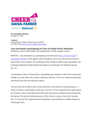 For Immediate Release
October 23, 2015
Contact:
Lauren Massey, Dana-Farber Cancer Institute
617-582-7424; lauren_massey@dfci.harvard.edu
Area cheerleaders participating in Cheer for Dana-Farber fundraiser
Fundraiser gives cheerleaders the opportunity to help conquer cancer
BOSTON – Area cheerleaders are participating in the third annual Cheer for Dana-FarberSM
presented by Walmart, which supports adult and pediatric cancer care and research at Boston’s
Dana-Farber Cancer Institute. The Southington Valley Midget Football League cheerleaders and
Southington High School Blue Knight cheerleaders are fundraising until Thanksgiving Day,
Nov. 26.
To participate in Cheer for Dana-Farber, cheerleading teams fundraise in their local communities
through car washes, bake sales, canister collections, and more. There is no minimum fundraising
requirement, but teams are required to register.
All teams that raise $1,000 or more will be entered into a drawing for the four grand prizes – a
chance to perform a cheerleading routine prior to the Dec. 20 New England Patriots game against
the Tennessee Titans. Each additional $1,000 raised earns teams an additional ticket entered into
the drawing. The top nine fundraising teams will be invited to a special cheer clinic Saturday,
Dec. 12 run by the New England Patriots Cheerleaders at the Field House at Gillette Stadium in
Foxborough, Mass.
 