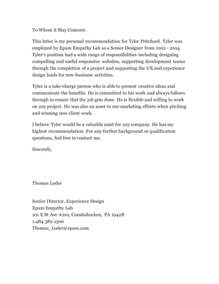 To Whom it May Concern:
This letter is my personal recommendation for Tyler Pritchard. Tyler was
employed by Epam Empathy Lab as a Senior Designer from 2012 - 2014.
Tyler’s position had a wide range of responsibilities including designing
compelling and useful responsive websites, supporting development teams
through the completion of a project and supporting the UX and experience
design leads for new-business activities.
Tyler is a take-charge person who is able to present creative ideas and
communicate the benefits. He is committed to his work and always follows
through to ensure that the job gets done. He is flexible and willing to work
on any project. He was also an asset to our marketing efforts when pitching
and winning new client work.
I believe Tyler would be a valuable asset for any company. He has my
highest recommendation. For any further background or qualification
questions, feel free to contact me.
Sincerely,
Thomas Loder
Senior Director, Experience Design
Epam Empathy Lab
101 E 8t Ave #201, Conshohocken, PA 19428
1.484.382.1300
Thomas_Loder@epam.com
 