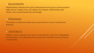  RELATIONSHIPS
Relationships develop from good interpersonal and group communication
skills hence a leader who can initiate and deepen relationships with
others, has a great leadership advantage
 PERSUASION
The ability to influence others and cause them to move in a particular
direction.
 ADAPTABILITY
Ability to move easing to one set of circumstance to the next. Adaptability
and flexibility in not being bound by a plan are important success factors
in leadership.
 