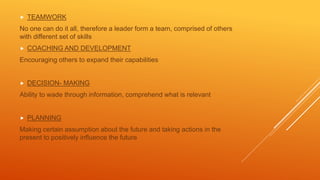  TEAMWORK
No one can do it all, therefore a leader form a team, comprised of others
with different set of skills
 COACHING AND DEVELOPMENT
Encouraging others to expand their capabilities
 DECISION- MAKING
Ability to wade through information, comprehend what is relevant
 PLANNING
Making certain assumption about the future and taking actions in the
present to positively influence the future
 