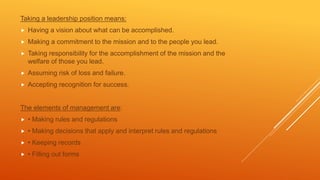 Taking a leadership position means:
 Having a vision about what can be accomplished.
 Making a commitment to the mission and to the people you lead.
 Taking responsibility for the accomplishment of the mission and the
welfare of those you lead.
 Assuming risk of loss and failure.
 Accepting recognition for success.
The elements of management are:
 • Making rules and regulations
 • Making decisions that apply and interpret rules and regulations
 • Keeping records
 • Filling out forms
 