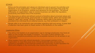 ETHICS
 Ethics are the principles and values an individual uses to govern his activities and
decisions. In an organization, a code of ethics is a set of principles that guide the
organization in its programs, policies and decisions for the business. The ethical
philosophy an organization uses to conduct business can affect the reputation,
productivity and bottom line of the business.
 The discourse on ethics and ethical conduct is therefore about universal values and
concepts of right and wrong, good and bad. In simple words, ethics and morals both
relate to “right” and “wrong” conduct. However, ethics refer to the series of rules
provided to an individual by an external source, e.g. their profession or religion.
 Morals refer to an individual’s own principles regarding right and wrong. A great deal
of attention has been given to these issues in the literature on the subject.
Leadership Ethics
 The ethics that leaders in an organization use to manage employees may have an
effect on the morale and loyalty of workers. The code of ethics leaders use
determines discipline procedures and the acceptable behavior for all workers in an
organization.
 When leaders have high ethical standards, it encourages workers in the
organization to meet that same level. Ethical leadership also enhances the
company’s reputation in the financial market and community. A solid reputation for
ethics and integrity in the community may improve the community
 