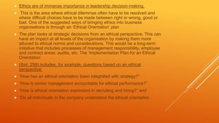  Ethics are of immense importance in leadership decision-making.
 This is the area where ethical dilemmas often have to be resolved and
where difficult choices have to be made between right or wrong, good or
bad. One of the suggested ways of bringing ethics into business
organisations is through an ‘Ethical Orientation’ plan
 The plan looks at strategic decisions from an ethical perspective. This can
have an impact at all levels of the organisation by making them more
attuned to ethical norms and considerations. This would be a long-term
initiative that includes processes of management responsibility, employee
and contract areas, audits, etc. The ‘Implementation Plan for an Ethical
Orientation’
 (Ibid: 258) includes, for example, questions based on an ethical
perspective:
 “How has an ethical orientation been integrated with strategy?”
 “How is senior management accountable for ethical performance?”
 “How is ethical orientation expressed in recruiting and hiring?” and
 “Do all individuals in the company understand the ethical orientation
 