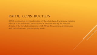 RAPDL CONSTRUCTION
RAPDL construction provides the state-of-the art civil construction and building
solution to the private and public sectors in line with meeting the sectorial
demand of the rapidly transforming South Africa. The company aim to engage
with their clients and provide quality service.
 