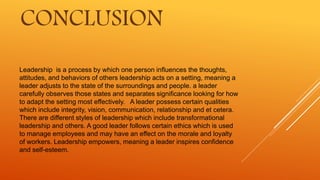 Leadership is a process by which one person influences the thoughts,
attitudes, and behaviors of others leadership acts on a setting, meaning a
leader adjusts to the state of the surroundings and people. a leader
carefully observes those states and separates significance looking for how
to adapt the setting most effectively. A leader possess certain qualities
which include integrity, vision, communication, relationship and et cetera.
There are different styles of leadership which include transformational
leadership and others. A good leader follows certain ethics which is used
to manage employees and may have an effect on the morale and loyalty
of workers. Leadership empowers, meaning a leader inspires confidence
and self-esteem.
CONCLUSION
 