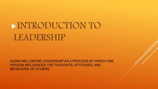 QUINN MILL DEFINE LEADERSHIP AS A PROCESS BY WHICH ONE
PERSON INFLUENCES THE THOUGHTS, ATTITUDES, AND
BEHAVIORS OF OTHERS.
INTRODUCTION TO
LEADERSHIP
 