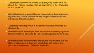  Leaders set a direction for the rest of us; they help us see what lies
ahead; they help us visualize what we might achieve; they encourage
us and inspire us.
 Without leadership a group of human beings quickly degenerates into
argument and conflict, because we see things in different ways and
lean toward different solutions.
 Leadership helps to point us in the same direction and harness our
efforts jointly.
 Leadership is the ability to get other people to do something significant
that they might not otherwise do. It’s energizing people toward a goal.
 Leadership is the collective action of everyone you influence. It is the
ability of establishing a vision and translating it into strategy and
practices as the element of effective leadership.
 