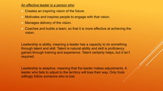 An effective leader is a person who:
 Creates an inspiring vision of the future.
 Motivates and inspires people to engage with that vision.
 Manages delivery of the vision.
 Coaches and builds a team, so that it is more effective at achieving the
vision.
Leadership is ability, meaning a leader has a capacity to do something
through talent and skill. Talent is natural ability and skill is proficiency
gained through training and experience. Talent certainly helps, but it isn’t
required.
Leadership is adaptive, meaning that the leader makes adjustments. A
leader who fails to adjust to the territory will lose their way. Only fools
willingly follow someone who is lost.
 