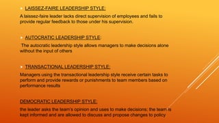  LAISSEZ-FAIRE LEADERSHIP STYLE:
A laissez-faire leader lacks direct supervision of employees and fails to
provide regular feedback to those under his supervision.
 AUTOCRATIC LEADERSHIP STYLE:
The autocratic leadership style allows managers to make decisions alone
without the input of others
 TRANSACTIONAL LEADERSHIP STYLE:
Managers using the transactional leadership style receive certain tasks to
perform and provide rewards or punishments to team members based on
performance results
DEMOCRATIC LEADERSHIP STYLE:
the leader asks the team’s opinion and uses to make decisions; the team is
kept informed and are allowed to discuss and propose changes to policy
 