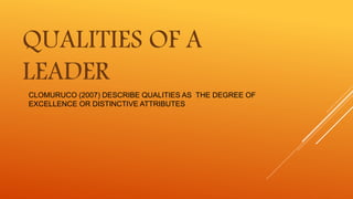 CLOMURUCO (2007) DESCRIBE QUALITIES AS THE DEGREE OF
EXCELLENCE OR DISTINCTIVE ATTRIBUTES
QUALITIES OF A
LEADER
 