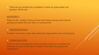  There are ten sample list of qualities in which an great leader can
possess. Which are:
INTERGRITY
Refers to the quality of being honest and having strong moral internal
guiding principles that one does not compromise
 VISION/STRATEGY
A leader must have a clear idea where the organization and unit are going
 COMMUNICATION
Refers to both interpersonal communications between the leader and
followers and the overall flow of needed information throughout the
organization
 
