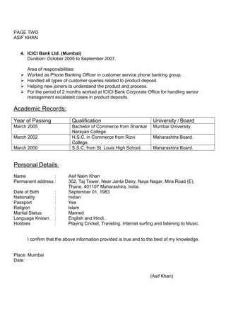 PAGE TWO
ASIF KHAN
4. ICICI Bank Ltd. (Mumbai)
Duration: October 2005 to September 2007.
Area of responsibilities:
 Worked as Phone Banking Officer in customer service phone banking group.
 Handled all types of customer queries related to product deposit.
 Helping new joiners to understand the product and process.
 For the period of 2 months worked at ICICI Bank Corporate Office for handling senior
management escalated cases in product deposits.
Academic Records:
Year of Passing Qualification University / Board
March 2005 Bachelor of Commerce from Shankar
Narayan College.
Mumbai University.
March 2002 H.S.C. in Commerce from Rizvi
College.
Maharashtra Board.
March 2000 S.S.C. from St. Louis High School. Maharashtra Board.
Personal Details:
Name : Asif Naim Khan
Permanent address : 302, Taj Tower, Near Janta Dairy, Naya Nagar, Mira Road (E),
Thane, 401107 Maharashtra, India.
Date of Birth : September 01, 1983
Nationality : Indian
Passport : Yes
Religion : Islam
Marital Status : Married
Language Known : English and Hindi.
Hobbies : Playing Cricket, Traveling, Internet surfing and listening to Music.
I confirm that the above information provided is true and to the best of my knowledge.
Place: Mumbai
Date:
(Asif Khan)
 