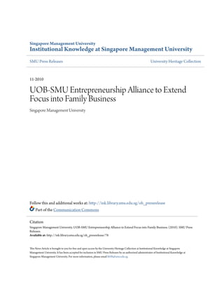 Singapore Management University
Institutional Knowledge at Singapore Management University
SMU Press Releases University Heritage Collection
11-2010
UOB-SMU Entrepreneurship Alliance to Extend
Focus into Family Business
Singapore Management University
Follow this and additional works at: http://ink.library.smu.edu.sg/oh_pressrelease
Part of the Communication Commons
This News Article is brought to you for free and open access by the University Heritage Collection at Institutional Knowledge at Singapore
Management University. It has been accepted for inclusion in SMU Press Releases by an authorized administrator of Institutional Knowledge at
Singapore Management University. For more information, please email libIR@smu.edu.sg.
Citation
Singapore Management University. UOB-SMU Entrepreneurship Alliance to Extend Focus into Family Business. (2010). SMU Press
Releases.
Available at: http://ink.library.smu.edu.sg/oh_pressrelease/78
 