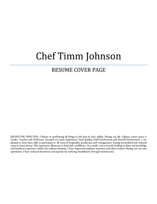 Chef Timm Johnson
RESUME COVER PAGE
EXCEED THE EXPECTED… I believe in performing all things to the best of one’s ability. During my 38+ culinary career years, A
Leader, Teacher and Performer. Focused on Guest Experience, Food Quality, Staff Involvement and Overall Environment. I am
pleased to have been able to participate in all areas of hospitality production and management, having streamlined and reduced
costs in many arenas. This experience allows me to lead with confidence. As a result, I am currently looking to share my knowledge
and hands-on experience within the culinary business. I have improved employee retention and client reviews. Having run my own
operations, I have reduced downtime and expense by reducing breakdowns through maintenance.
 
