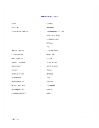 2	
  |	
  P a g e 	
  
	
  
	
  
PERSONAL DETAILS:
NAME : RESHMA
SURNAME : MAHARAJ
RESIDENTIAL ADDRESS : 116 LAKERIDGE ESTATES
301 SPENCER ROAD
RESERVOIR HILLS
DURBAN
4091
POSTAL ADDRESS : SAME AS ABOVE
CELLPHONE NO. : 083 981 5681
DATE OF BIRTH : 02/12/1977
IDENTITY NUMBER : 771202 0073 089
NATIONALITY : SOUTH AFRICAN
GENDER : FEMALE
MARITAL STATUS : MARRIED
DEPENDENTS : TWO
HOME LANGUAGE : ENGLISH
OTHER LANGUAGE : AFRIKAANS
DRIVERS LICENCE : CODE 08
CRIMINAL OFFENCE : NONE
 