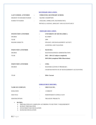 3	
  |	
  P a g e 	
  
	
  
SECONDARY EDUCATION:
LAST SCHOOL ATTENDED : STRELITZIA SECONDARY SCHOOL
HIGHEST STANDARD PASSED : MATRIC EXEMPTION
SUBJECTS PASSED : ENGLISH, AFRIKAANS, MATHEMATICS,
PHYSICAL SCIENCE, BIOLOGY AND ACCOUNTANCY
TERTIARY EDUCATION:
INSTITUTION ATTENDED : UNIVERSITY OF SOUTH AFRICA
DEGREE : B.COMPT
YEAR : 2004
MAJOR SUBJECTS : FINANCE AND MANAGEMENT ACCOUT.
AUDITING AND TAXATION
INSITUTION ATTENDED : MANCOSA
DEGREE : MASTER BUSINESS ADMINISTRATION
YEAR : 2012 – 2014 (12 subjects completed)
2015-2016 (completed MBA Dissertation)
INSITUTION ATTENDED : CIMA
DEGREE : MASTERS GATEWAY PROGRAM –
CHARTER INSTITUTE OF MANAGERMENT ACCOUNTING
YEAR : 2016- Current
EMPLOYMENT HISTORY:
NAME OF COMPANY : UBUCULE INC.
DURATION : CURRENT
JOB TITLE : INDEPENDENT CONSULTANT
JOB DESCIPTION : TREASURY PROJECTS
• DUTIES:
Ø PREPARATION OF CASHFLOW ACCORDING TO SECTION 71 REQUIREMENT
Ø BUDGET PREPARATION
Ø INVESTMENT RECONCILIATION
Ø BANK RECONCILIATION
 