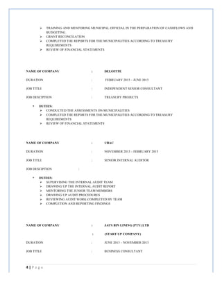 4	
  |	
  P a g e 	
  
	
  
Ø TRAINING AND MENTORING MUNICIPAL OFFICIAL IN THE PERPARATION OF CASHFLOWS AND
BUDGETING.
Ø GRANT RECONCILATION
Ø COMPLETED THE REPORTS FOR THE MUNICIPALITIES ACCORDING TO TREASURY
REQUIREMENTS
Ø REVIEW OF FINANCIAL STATEMENTS
NAME OF COMPANY : DELOITTE
DURATION : FEBRUARY 2015 – JUNE 2015
JOB TITLE : INDEPENDENT SENIOR CONSULTANT
JOB DESCIPTION : TREASURY PROJECTS
• DUTIES:
Ø CONDUCTED THE ASSESSMENTS ON MUNICIPALITIES
Ø COMPLETED THE REPORTS FOR THE MUNICIPALITIES ACCORDING TO TREASURY
REQUIREMENTS
Ø REVIEW OF FINANCIAL STATEMENTS
NAME OF COMPANY : UBAC
DURATION : NOVEMBER 2013 – FEBRUARY 2015
JOB TITLE : SENIOR INTERNAL AUDITOR
JOB DESCIPTION :
• DUTIES:
Ø SUPERVISING THE INTERNAL AUDIT TEAM
Ø DRAWING UP THE INTERNAL AUDIT REPORT
Ø MENTORING THE JUNIOR TEAM MEMBERS
Ø DRAWING UP AUDIT PROCEDURES
Ø REVIEWING AUDIT WORK COMPLETED BY TEAM
Ø COMPLETION AND REPORTING FINDINGS
NAME OF COMPANY : JAI’S BIN LINING (PTY) LTD
: (START UP COMPANY)
DURATION : JUNE 2013 – NOVEMBER 2013
JOB TITLE : BUSINESS CONSULTANT
 