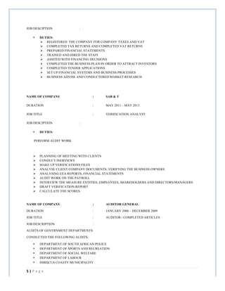 5	
  |	
  P a g e 	
  
	
  
JOB DESCIPTION :
• DUTIES:
Ø REGISTERED THE COMPANY FOR COMPANY TAXES AND VAT
Ø COMPLETED TAX RETURNS AND COMPLETED VAT RETURNS
Ø PREPARED FINANCIAL STATEMENTS
Ø TRAINED AND HIRED THE STAFF
Ø ASSITED WITH FINANCING DECISIONS
Ø COMPLETED THE BUSINESS PLAN IN ORDER TO ATTRACT INVESTORS
Ø COMPLETED TENDER APPLICATIONS
Ø SET UP FINANCIAL SYSTEMS AND BUSINESS PROCESSES
Ø BUSINESS ADVISE AND CONDUCTERED MARKET RESEARCH
NAME OF COMPANY : SAB & T
DURATION : MAY 2011 – MAY 2013
JOB TITLE : VERIFICATION ANALYST
JOB DESCIPTION :
• DUTIES:
PERFORM AUDIT WORK
Ø PLANNING OF MEETING WITH CLIENTS
Ø CONDUCT INERVIEWS
Ø MAKE UP VERIFICATIONS FILES
Ø ANALYSE CLIENT COMPANY DOCUMENTS, VERIFYING THE BUSINESS OWNERS
Ø ANALYSING EEA REPORTS, FINANCIAL STATEMENTS
Ø AUDIT WORK ON THE PAYROLL
Ø INTERVIEW THE MEASURE ENTITIES, EMPLOYEES, SHAREHOLDERS AND DIRECTORS/MANAGERS
Ø DRAFT VERIFICATION REPORT
Ø CALCULATE THE SCORES.
NAME OF COMPANY : AUDITOR GENERAL
DURATION : JANUARY 2006 – DECEMBER 2009
JOB TITLE : AUDITOR / COMPLETED ARTICLES
JOB DESCRIPTION :
AUDITS OF GOVERNMENT DEPARTMENTS:
CONDUCTED THE FOLLOWING AUDITS:
• DEPARTMENT OF SOUTH AFRICAN POLICE
• DEPARTMENT OF SPORTS AND RECREATION
• DEPARTMENT OF SOCIAL WELFARE
• DEPARTMENT OF LABOUR
• HIBISCUS COASTY MUNICIPALITY
 