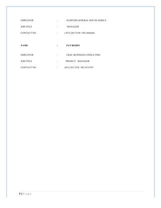 7	
  |	
  P a g e 	
  
	
  
EMPLOYER : AUDITOR GENERAL SOUTH AFRICA
JOB TITLE : MANAGER
CONTACT NO. : ( 033) 264 74 00 / 082 6666666
NAME : PAT REDDY
EMPLOYER : UBAC BUSINESS CONSULTING
JOB TITLE : PROJECT MANAGER
CONTACT NO. : (031) 563 2258 / 083 4519747
 