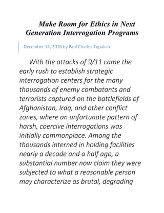 Make Room for Ethics in Next
Generation Interrogation Programs
With the attacks of 9/11 came the
early rush to establish strategic
interrogation centers for the many
thousands of enemy combatants and
terrorists captured on the battlefields of
Afghanistan, Iraq, and other conflict
zones, where an unfortunate pattern of
harsh, coercive interrogations was
initially commonplace. Among the
thousands interned in holding facilities
nearly a decade and a half ago, a
substantial number now claim they were
subjected to what a reasonable person
may characterize as brutal, degrading
December 14, 2016 by Paul Charles Topalian
 