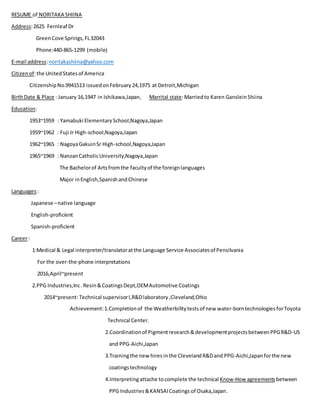 RESUME of NORITAKA SHIINA
Address:2625 Fernleaf Dr
GreenCove Springs,FL32043
Phone:440-865-1299 (mobile)
E-mail address:noritakashiina@yahoo.com
Citizen of:the UnitedStatesof America
CitizenshipNo.9941513 issuedonFebruary24,1975 at Detroit,Michigan
BirthDate & Place : January 16,1947 in Ishikawa,Japan, Marrital state:Marriedto Karen GansleinShiina
Education:
1953~1959 : Yamabuki ElementarySchool,Nagoya,Japan
1959~1962 : Fuji Jr High-school,Nagoya,Japan
1962~1965 : NagoyaGakuinSr High-school,Nagoya,Japan
1965~1969 : NanzanCatholicUniversity,Nagoya,Japan
The Bachelorof Artsfromthe facultyof the foreignlanguages
Major inEnglish,SpanishandChinese
Languages:
Japanese –native language
English-proficient
Spanish-proficient
Career:
1:Medical & Legal interpreter/translatoratthe Language Service Associatesof Pensilvania
For the over-the-phone interpretations
2016,April~present
2.PPG Industries,Inc.Resin&CoatingsDept,OEMAutomotive Coatings
2014~present: Technical supervisorI,R&Dlaboratory,Cleveland,Ohio
Achievement:1.Completionof the Weatherbilitytestsof new water-borntechnologiesforToyota
Technical Center.
2.Coordinationof Pigmentresearch&developmentprojectsbetweenPPGR&D-US
and PPG-Aichi,Japan
3.Trainingthe new hires inthe ClevelandR&Dand PPG-Aichi,Japan forthe new
coatingstechnology
4.Interpretingattache tocomplete the technical Know-How agreements between
PPG Industries&KANSAICoatings of Osaka,Japan.
 