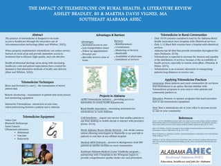 THE IMPACT OF TELEMEDICINE ON RURAL HEALTH: A LITERATURE REVIEW
ASHLEY BRADLEY, BS & MARTHA DAVIS VIGNES, MA
SOUTHEAST ALABAMA AHEC
Abstract
The practice of telemedicine is designed to increase
access to healthcare through the innovative use of
telecommunication technology (Mair and Whitten, 2000).
When properly implemented, telemedicine can reduce service
barriers in rural areas and provide immediate access to
treatment that is efficient, high quality, and cost effective.
Health professional shortage areas along with increasing
healthcare costs and patient expectations have created the
demand to find alternative methods of health care delivery
(Mair and Whitten, 2000).
Telemedicine Techniques
Store and Forward (“e-care”) - the transmission of stored
patient data
Remote monitoring – transmission of patient data from sensors
and monitoring equipment
Interactive Telemedicine- interaction in real-time,
videoconferencing between a patient and a clinician
Telemedicine Equipment
Video Cart
Bluetooth Stethoscope
Exam Camera
Ultrasound extensions
• Abdominal
• Vascular
• Endocavity
Advantages & Barriers
Advantages:
 Increased access to care
 Less transportation issues
 Follow up appointments
 Prenatal care
 Specialty services close to
home
Projects in Alabama
ADPH Telemedicine Initiative - providing access to
telemedine in county health departments
Rural Health Association - increasing awareness for
telemedicine in rural Alabama
UAB Emedicine - urgent care service that enables patients to
use their desktop or mobile decide to interact with providers
(Greer, 2014)
North Alabama Neuro-Stroke Network - tele-stroke camera
system allowing neurologists in Huntsville to see and talk to
patients in real time at any affiliate hospital
Medical AIDS Outreach - doctors in Montgomery treat HIV
patients at satellite facilities in rural communities
Southeast Alabama Medical Center TeleStroke program -
partnership with 5 hospitals in the Wiregrass region to
provide comprehensive quality stroke care and prevention.
Telemedicine in Rural Communities
• Only 16/54 counties considered rural by the Alabama Rural
Health Association have hospitals with Obstetrical services.
• Only 1/12 Black Belt counties have a hospital with obstetrical
services.
• Alabama has 80 sites that provide telemedine throughout the
state (Yurkanin, 2016).
• Telemedicine is expected to increase the fairness and equality
of the distribution of services, because of the accessibility of
health services, especially in remote areas (Rine, Ohinmaa, &
Hailey, 2001).
• Telemedicine is an economic alternative to transporting
patients long distances to receive care.
Applying Telemedicine Practices
Awareness: Many patients and rural communities do not know
that telemedicine is an option. Become familiar with
Telemedicine programs in your area to refer patients and
community partners to.
Education: Promote or sponsor programs that teach providers
how to use telemedicine equipment.
Host: Host a telemedicine site in your office to increase access
to care in your community.
References
Greer, T. (2014). UAB Medicine launches state’s first online service to treat common medical conditions.
Retrieved from: https://www.uab.edu/news/focus-on-patient-care/item/5131-uab-medicine-launches-
state-s-first-online-service-to-treat-common-medical-conditions Retrieval date: June 20, 2016.
Mair, F and Whitten, P (2000). Systematic review of studies of patient satisfaction with telemedicine.
Information in Practice. BMJ volume 320 pp. 1517-1520.
Roine, R, Ohinmaa, A, and Hailey, D. (2001). Assessing telemedicine: a systematic review of the literature.
CMAJ 165(6) pp. 765-771
Yurkanin, A. (2016). Dailing up the doctor: Telemedicine gets a vital boost in Alabama. Retrieved from:
http://www.al.com/news/index.ssf/2016/03/dialing_up_the_doctor_telemedi.html. Retrieval date: June
20, 2016.
Barriers:
 Reimbursement
 Coordination
 Marketing of Services
 Bandwidth
 Availability of physicians
 Limitations of services
 
