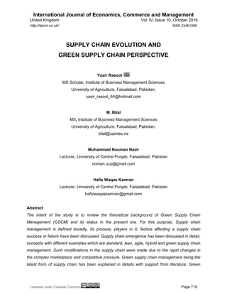 International Journal of Economics, Commerce and Management
United Kingdom Vol. IV, Issue 10, October 2016
Licensed under Creative Common Page 716
http://ijecm.co.uk/ ISSN 2348 0386
SUPPLY CHAIN EVOLUTION AND
GREEN SUPPLY CHAIN PERSPECTIVE
Yasir Rasool
MS Scholar, Institute of Business Management Sciences
University of Agriculture, Faisalabad, Pakistan,
yasir_rasool_64@hotmail.com
M. Bilal
MS, Institute of Business Management Sciences
University of Agriculture, Faisalabad, Pakistan,
bilal@zaintex.ne
Muhammad Nauman Nazir
Lecturer, University of Central Punjab, Faisalabad, Pakistan
noman.ucp@gmail.com
Hafiz Waqas Kamran
Lecturer, University of Central Punjab, Faisalabad, Pakistan
hafizwaqaskamran@gmail.com
Abstract
The intent of the study is to review the theoretical background of Green Supply Chain
Management (GSCM) and its status in the present era. For this purpose, Supply chain
management is defined broadly, its process, players in it; factors affecting a supply chain
success or failure have been discussed. Supply chain emergence has been discussed in detail,
concepts with different examples which are standard, lean, agile, hybrid and green supply chain
management. Such modifications in the supply chain were made due to the rapid changes in
the complex marketplace and competitive pressure. Green supply chain management being the
latest form of supply chain has been explained in details with support from literature. Green
 