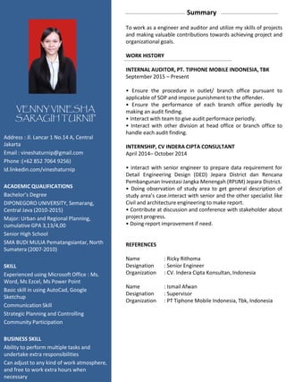 Summary
To work as a engineer and auditor and utilize my skills of projects
and making valuable contributions towards achieving project and
organizational goals.
WORK HISTORY
INTERNAL AUDITOR, PT. TIPHONE MOBILE INDONESIA, TBK
September 2015 – Present
• Ensure the procedure in outlet/ branch office pursuant to
applicable of SOP and impose punishment to the offender.
• Ensure the performance of each branch office periodly by
making an audit finding.
• Interact with team to give audit performace periodly.
• Interact with other division at head office or branch office to
handle each audit finding.
INTERNSHIP, CV INDERA CIPTA CONSULTANT
April 2014– October 2014
• interact with senior engineer to prepare data requirement for
Detail Engineering Design (DED) Jepara District dan Rencana
Pembangunan Investasi Jangka Menengah (RPIJM) Jepara District.
• Doing observation of study area to get general description of
study area’s case.interact with senior and the other specialist like
Civil and architecture engineering to make report.
• Contribute at discussion and conference with stakeholder about
project progress.
• Doing report improvement if need.
REFERENCES
Name : Ricky Rithoma
Designation : Senior Engineer
Organization : CV. Indera Cipta Konsultan, Indonesia
Name : Ismail Afwan
Designation : Supervisor
Organization : PT Tiphone Mobile Indonesia, Tbk, Indonesia
VENNY VINESHA
SARAGIH TURNIP
Address : Jl. Lancar 1 No.14 A, Central
Jakarta
Email : vineshaturnip@gmail.com
Phone :(+62 852 7064 9256)
Id.linkedin.com/vineshaturnip
ACADEMIC QUALIFICATIONS
Bachelor’s Degree
DIPONEGORO UNIVERSITY, Semarang,
Central Java (2010-2015)
Major: Urban and Regional Planning,
cumulative GPA 3,13/4,00
Senior High School
SMA BUDI MULIA Pematangsiantar, North
Sumatera (2007-2010)
SKILL
Experienced using Microsoft Office : Ms.
Word, Ms Ezcel, Ms Power Point
Basic skill in using AutoCad, Google
Sketchup
Communication Skill
Strategic Planning and Controlling
Community Participation
BUSINESS SKILL
Ability to perform multiple tasks and
undertake extra responsibilities
Can adjust to any kind of work atmosphere,
and free to work extra hours when
necessary
 