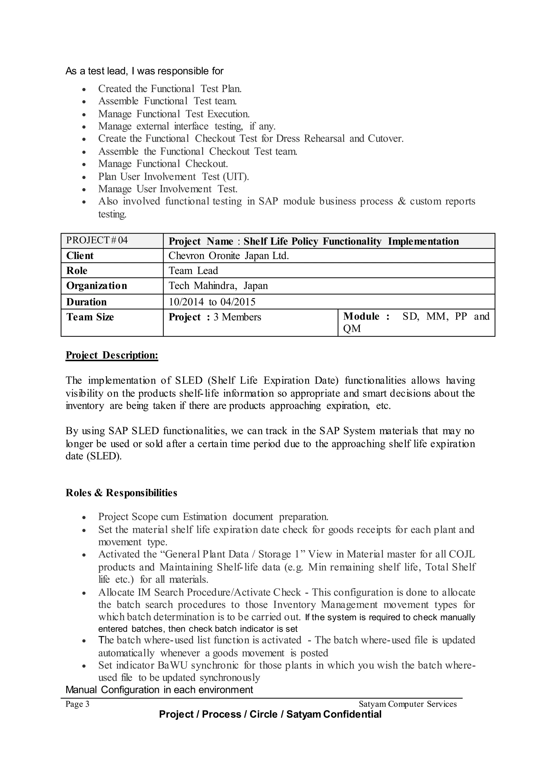 Page 3 Satyam Computer Services
Project / Process / Circle / Satyam Confidential
As a test lead, I was responsible for
 Created the Functional Test Plan.
 Assemble Functional Test team.
 Manage Functional Test Execution.
 Manage external interface testing, if any.
 Create the Functional Checkout Test for Dress Rehearsal and Cutover.
 Assemble the Functional Checkout Test team.
 Manage Functional Checkout.
 Plan User Involvement Test (UIT).
 Manage User Involvement Test.
 Also involved functional testing in SAP module business process & custom reports
testing.
PROJECT# 04 Project Name : Shelf Life Policy Functionality Implementation
Client Chevron Oronite Japan Ltd.
Role Team Lead
Organization Tech Mahindra, Japan
Duration 10/2014 to 04/2015
Team Size Project : 3 Members Module : SD, MM, PP and
QM
Project Description:
The implementation of SLED (Shelf Life Expiration Date) functionalities allows having
visibility on the products shelf-life information so appropriate and smart decisions about the
inventory are being taken if there are products approaching expiration, etc.
By using SAP SLED functionalities, we can track in the SAP System materials that may no
longer be used or sold after a certain time period due to the approaching shelf life expiration
date (SLED).
Roles & Responsibilities
 Project Scope cum Estimation document preparation.
 Set the material shelf life expiration date check for goods receipts for each plant and
movement type.
 Activated the “General Plant Data / Storage 1” View in Material master for all COJL
products and Maintaining Shelf-life data (e.g. Min remaining shelf life, Total Shelf
life etc.) for all materials.
 Allocate IM Search Procedure/Activate Check - This configuration is done to allocate
the batch search procedures to those Inventory Management movement types for
which batch determination is to be carried out. If the system is required to check manually
entered batches, then check batch indicator is set
 The batch where-used list function is activated - The batch where-used file is updated
automatically whenever a goods movement is posted
 Set indicator BaWU synchronic for those plants in which you wish the batch where-
used file to be updated synchronously
Manual Configuration in each environment
 