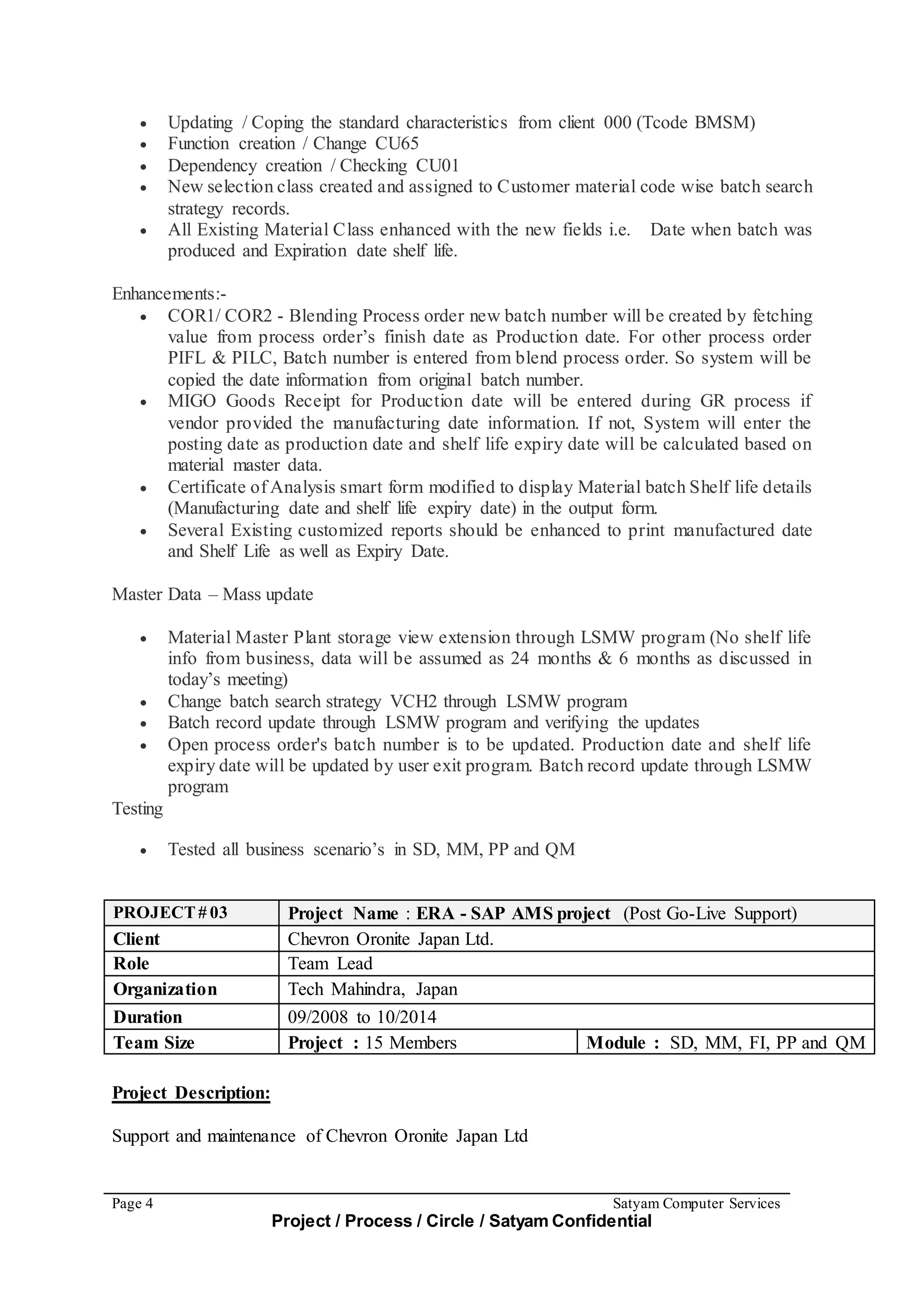 Page 4 Satyam Computer Services
Project / Process / Circle / Satyam Confidential
 Updating / Coping the standard characteristics from client 000 (Tcode BMSM)
 Function creation / Change CU65
 Dependency creation / Checking CU01
 New selection class created and assigned to Customer material code wise batch search
strategy records.
 All Existing Material Class enhanced with the new fields i.e. Date when batch was
produced and Expiration date shelf life.
Enhancements:-
 COR1/ COR2 - Blending Process order new batch number will be created by fetching
value from process order’s finish date as Production date. For other process order
PIFL & PILC, Batch number is entered from blend process order. So system will be
copied the date information from original batch number.
 MIGO Goods Receipt for Production date will be entered during GR process if
vendor provided the manufacturing date information. If not, System will enter the
posting date as production date and shelf life expiry date will be calculated based on
material master data.
 Certificate of Analysis smart form modified to display Material batch Shelf life details
(Manufacturing date and shelf life expiry date) in the output form.
 Several Existing customized reports should be enhanced to print manufactured date
and Shelf Life as well as Expiry Date.
Master Data – Mass update
 Material Master Plant storage view extension through LSMW program (No shelf life
info from business, data will be assumed as 24 months & 6 months as discussed in
today’s meeting)
 Change batch search strategy VCH2 through LSMW program
 Batch record update through LSMW program and verifying the updates
 Open process order's batch number is to be updated. Production date and shelf life
expiry date will be updated by user exit program. Batch record update through LSMW
program
Testing
 Tested all business scenario’s in SD, MM, PP and QM
PROJECT# 03 Project Name : ERA - SAP AMS project (Post Go-Live Support)
Client Chevron Oronite Japan Ltd.
Role Team Lead
Organization Tech Mahindra, Japan
Duration 09/2008 to 10/2014
Team Size Project : 15 Members Module : SD, MM, FI, PP and QM
Project Description:
Support and maintenance of Chevron Oronite Japan Ltd
 