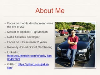 About Me
❖ Focus on mobile development since
the era of 2G
❖ Master of Applied IT @ Monash
❖ Not a full stack developer
❖ Focus on iOS in recent 2 years
❖ Recently Joined GoGet CarSharing
❖ LinkedIn:
https://au.linkedin.com/in/jacky-lian-
06493379
❖ GitHub: https://github.com/jiakai-
lian/
 