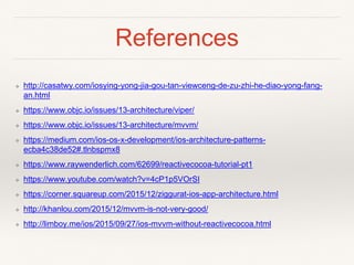 References
❖ http://casatwy.com/iosying-yong-jia-gou-tan-viewceng-de-zu-zhi-he-diao-yong-fang-
an.html
❖ https://www.objc.io/issues/13-architecture/viper/
❖ https://www.objc.io/issues/13-architecture/mvvm/
❖ https://medium.com/ios-os-x-development/ios-architecture-patterns-
ecba4c38de52#.tlnbspmx8
❖ https://www.raywenderlich.com/62699/reactivecocoa-tutorial-pt1
❖ https://www.youtube.com/watch?v=4cP1p5VOrSI
❖ https://corner.squareup.com/2015/12/ziggurat-ios-app-architecture.html
❖ http://khanlou.com/2015/12/mvvm-is-not-very-good/
❖ http://limboy.me/ios/2015/09/27/ios-mvvm-without-reactivecocoa.html
 