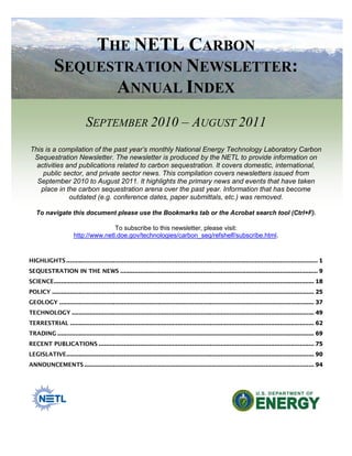 THE NETL CARBON
SEQUESTRATION NEWSLETTER:
ANNUAL INDEX
SEPTEMBER 2010 – AUGUST 2011
This is a compilation of the past year’s monthly National Energy Technology Laboratory Carbon
Sequestration Newsletter. The newsletter is produced by the NETL to provide information on
activities and publications related to carbon sequestration. It covers domestic, international,
public sector, and private sector news. This compilation covers newsletters issued from
September 2010 to August 2011. It highlights the primary news and events that have taken
place in the carbon sequestration arena over the past year. Information that has become
outdated (e.g. conference dates, paper submittals, etc.) was removed.
To navigate this document please use the Bookmarks tab or the Acrobat search tool (Ctrl+F).
To subscribe to this newsletter, please visit:
http://www.netl.doe.gov/technologies/carbon_seq/refshelf/subscribe.html.
HIGHLIGHTS ............................................................................................................................................ 1
SEQUESTRATION IN THE NEWS .............................................................................................................. 9
SCIENCE................................................................................................................................................. 18
POLICY .................................................................................................................................................. 25
GEOLOGY .............................................................................................................................................. 37
TECHNOLOGY ....................................................................................................................................... 49
TERRESTRIAL ........................................................................................................................................ 62
TRADING ............................................................................................................................................... 69
RECENT PUBLICATIONS ........................................................................................................................ 75
LEGISLATIVE.......................................................................................................................................... 90
ANNOUNCEMENTS ................................................................................................................................ 94
 