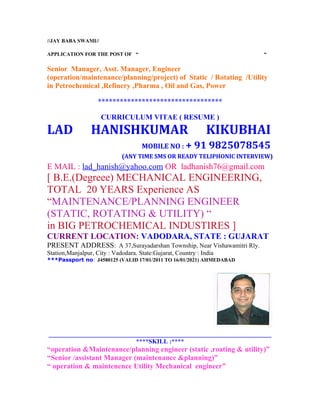//JAY BABA SWAMI//
APPLICATION FOR THE POST OF “ “
Senior Manager, Asst. Manager, Engineer
(operation/maintenance/planning/project) of Static / Rotating /Utility
in Petrochemical ,Refinery ,Pharma , Oil and Gas, Power
**********************************
CURRICULUM VITAE ( RESUME )
LAD HANISHKUMAR KIKUBHAI
MOBILE NO : + 91 9825078545
(ANY TIME SMS OR READY TELIPHONIC INTERVIEW)
E MAIL : lad_hanish@yahoo.com OR ladhanish76@gmail.com
[ B.E.(Degreee) MECHANICAL ENGINEERING,
TOTAL 20 YEARS Experience AS
“MAINTENANCE/PLANNING ENGINEER
(STATIC, ROTATING & UTILITY) “
in BIG PETROCHEMICAL INDUSTIRES ]
CURRENT LOCATION: VADODARA, STATE : GUJARAT
PRESENT ADDRESS: A 37,Surayadarshan Township, Near Vishawamitri Rly.
Station,Manjalpur, City : Vadodara. State:Gujarat, Country : India
***Passport no: J4580125 (VALID 17/01/2011 TO 16/01/2021) AHMEDABAD
_______________________________________________________________________
****SKILL :****
“operation &Maintenance/planning engineer (static ,roating & utility)”
“Senior /assistant Manager (maintenance &planning)”
“ operation & maintenence Utility Mechanical engineer”
 
