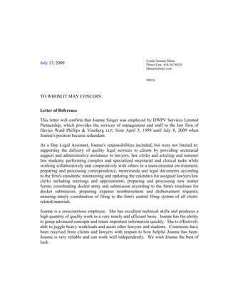 July 13, 2009
Lynda Stewart Dame
Direct Line 416.367.6924
ldame@dwpv.com
99018
TO WHOM IT MAY CONCERN:
Letter of Reference
This letter will confirm that Joanne Singer was employed by DWPV Services Limited
Partnership, which provides the services of management and staff to the law firm of
Davies Ward Phillips & Vineberg LLP, from April 5, 1999 until July 8, 2009 when
Joanne's position became redundant.
As a Day Legal Assistant, Joanne's responsibilities included, but were not limited to:
supporting the delivery of quality legal services to clients by providing secretarial
support and administrative assistance to lawyers, law clerks and articling and summer
law students; performing complex and specialized secretarial and clerical tasks while
working collaboratively and cooperatively with others in a team-oriented environment;
preparing and processing correspondence, memoranda and legal documents according
to the firm's standards; maintaining and updating the calendars for assigned lawyers/law
clerks including meetings and appointments; preparing and processing new matter
forms; coordinating docket entry and submission according to the firm's timelines for
docket submission; preparing expense reimbursement and disbursement requests;
ensuring timely coordination of filing to the firm's central filing system of all client-
related materials.
Joanne is a conscientious employee. She has excellent technical skills and produces a
high quantity of quality work in a very timely and efficient basis. Joanne has the ability
to grasp advanced concepts and retain important information quickly. She is effectively
able to juggle heavy workloads and assist other lawyers and students. Comments have
been received from clients and lawyers with respect to how helpful Joanne has been.
Joanne is very reliable and can work well independently. We wish Joanne the best of
luck.
 