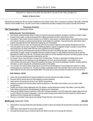 Elena-Nicole E. Johns
4458 Spindle Court • Middleburg, Florida 32068 • Office: (904) 366-3011 Cell: (904) 707-3284 • Elena_Johns@csx.com
SUMMARY OF QUALIFICATIONS
High-performing professional, with over 9 years of experience in the railroad industry, who is accustomed to working in high-profile, confidential
situations that are deadline driven, and with a proven history of implementing innovative changes for the purpose of process improvements.
PROFESSIONAL EXPERIENCE
CSX Transportation, Jacksonville, Florida 2011-Present
Staffing Specialist, Talent Administration
• Enhanced the existing Employee Referral Program to implement new payout guidelines, developed a marketing campaign to target
Success Factors system, as well as discussing CSX’s college partnerships and tuition reimbursement options.
• Participated in Talent Advisor functions including, but not limited to, intake sessions, candidate selection, administering phone screens
and in-person interviews, as well as providing interview results feedback to candidates. I have performed the Talent Advisor role in
positions associated with the CAO, Mechanical, Engineering, and Transportation.
• A key member of the One Team, One Process team which has the purpose of aligning process between Management and Union
hiring. My specific role has been to represent the Staffing Specialists in regards to suggested changes in process to ensure that the
new process does not create conflict with both current guidelines and future strategies.
• Working with Learning and Development to identify key learning concepts in the Staffing Specialist Training Manual, which is
approximately 70 pages in length, and highlight these more complex concepts in a newly designed e-learning course for all future
Specialists who will be new to the role. The purpose of this project is to not only emphasize key points in the training program, but also
to take a more action-oriented approach to learning the new role.
• For the past 2 years, I have also been a member of the Transitions team. This team is responsible for redesigning the current
Onboarding process for new employees, for both Management and Union new hires and transfers. I have written the new
communications that will be used in official CSX capacity for this project, and include Hiring Manager Checklists, candidate reporting
information, as well as designing the candidate-facing sections of the website.
• I am currently in the research phase of adjusting the current format of the Management Trainee Assessment Center from a highly
manual process to an automated one. The goal is to develop a web-based system that would allow raters to enter their rating scores
electronically and have the scores automatically tallied. This would improve current processes and reduce the risk of human error.
Public Relations, TellCSX 2006-2011
• Liaison with internal stakeholders to develop strategies for community outreach and problem-resolution.
• Generate TellCSX trending reports for field employees and senior leadership.
• Supervised the interviewing and training of new TellCSX representatives.
• Respond to constituent and business partner inquiries by telephone or with written communications, such as e-mails or letter
correspondence.
• Develop and maintain working relationships with CSX officials in several departments including: Pubic Affairs, Community Affairs,
Public Safety and Environment, Risk Management, Engineering and Transportation.
• Served as the TellCSX Disaster Coordinator in 2009, which included participation in the CSX headquarters disaster drills and the set-
up of the TellCSX crisis center in Indianapolis. I have also worked through several critical events that required the TellCSX team to
operate as a 24-hour response team for employees.
• Serving on a committee to help improve and redesign Property Services’ current processes.
Merrill Lynch, Jacksonville, Florida 2005-2006
• Responsible for ensuring benefit plans were allocated correctly for clients and assisted with advising them according to their personal
needs.
• Responded to client inquiries for account status updates.
• Discussed financial planning and investment options with clients to set them up for success with retirement.
 