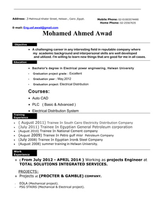 Mohamed Ahmed Awad
Objective
• A challenging career in any interesting field in reputable company where
my academic background and interpersonal skills are well developed
and utilized. I'm willing to learn new things that are good for me in all cases.
Education
• Bachelor's degree in Electrical power engineering, Helwan University
• Graduation project grade : Excellent
• Graduation year : May,2012
• Graduation project: Electrical Distribution
Courses:
• Auto CAD
• PLC ( Basic & Advanced )
• Electrical Distribution System
Training
Experience
• ( August 2011) Trainee In South Cairo Electricity Distribution Company
• (July 2011) Trainee In Egyptian General Petroleum corporation
• (August 2010) Trainee In National Cement company
• (August 2009) Trainee In Petro gulf misr Petroleum Company
• (July 2008) Trainee In Egyptian Iron& Steel Company
• (August 2008) summer training in Helwan University.
Work
Experience
 ( From July 2012 - APRIL 2014 ) Working as projects Engineer at
TOTAL SOLUTIONS INTEGRATED SERVICES.
PROJECTS:
 Projects at (PROCTER & GAMBLE) COMPANY.
- EOLA (Mechanical project).
- PSG STAIRS (Mechanical & Electrical project).
Address: .3 Mahmoud Khater Street, Helwan , Cairo ,Egypt.
E-mail: Eng.usf.awad@gmail.com
Mobile Phone: 02-01003574490
Home Phone: 02-25567635
 