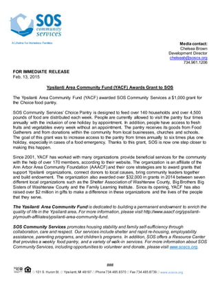 www.soscs.org
Media contact:
Chelsea Brown
Development Director
chelseab@soscs.org
734.961.1206
FOR IMMEDIATE RELEASE
Feb. 13, 2015
Ypsilanti Area Community Fund (YACF) Awards Grant to SOS
The Ypsilanti Area Community Fund (YACF) awarded SOS Community Services a $1,000 grant for
the Choice food pantry.
SOS Community Services’ Choice Pantry is designed to feed over 140 households and over 4,500
pounds of food are distributed each week. People are currently allowed to visit the pantry four times
annually with the inclusion of one holiday by appointment. In addition, people have access to fresh
fruits and vegetables every week without an appointment. The pantry receives its goods from Food
Gatherers and from donations within the community from local businesses, churches and schools.
The goal of this grant was to increase access to the pantry from times annually to six times plus one
holiday, especially in cases of a food emergency. Thanks to this grant, SOS is now one step closer to
making this happen.
Since 2001, YACF has worked with many organizations provide beneficial services for the community
with the help of over 170 members, according to their website. The organization is an affiliate of the
Ann Arbor Area Community Foundation (AAACF) and their core strategies are to award grants that
support Ypsilanti organizations, connect donors to local causes, bring community leaders together
and build endowment. The organization also awarded over $32,000 in grants in 2014 between seven
different local organizations such as the Shelter Association of Washtenaw County, Big Brothers Big
Sisters of Washtenaw County and the Family Learning Institute. Since its opening, YACF has also
raised over $2 million in gifts to make a difference in these organizations and the lives of the people
that they serve.
The Ypsilanti Area Community Fund is dedicated to building a permanent endowment to enrich the
quality of life in the Ypsilanti area. For more information, please visit http://www.aaacf.org/ypsilanti-
plymouth-affiliates/ypsilanti-area-community-fund.
SOS Community Services promotes housing stability and family self-sufficiency through
collaboration, care and respect. Our services include shelter and rapid re-housing, employability
assistance, parenting programs, and children’s programs. In addition, SOS offers a Resource Center
that provides a weekly food pantry, and a variety of walk-in services. For more information about SOS
Community Services, including opportunities to volunteer and donate, please visit www.soscs.org.
###
A Lifeline for Homeless Families
 