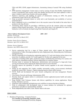 2 of 4
VMs with DNS, LDAP, puppet infrastructure, Automating cleanup of unused VMs using cloudstack
API
§ RPM repository management. Custom repos as well as syncing of repos from Redhat. Implemented a
system to periodically fetch security errata from Redhat and keep the local repos updated in order to
make it simpler to patch Linux Systems with security updates.
§ Hands-on experience with handling all aspects of infrastructure running on AWS, On premis
infrastructure using CISCO USC, HP/Dell iLO
§ Setup up periodic automated checks to verify end to end fuctionality and availability of services
mentioned above.
§ Built a dashboard to give a consolidated view to the executive team of the health of the entire fleet of
products in the Saas division
§ Automating admin requests by providing a Self-Service tool for the cutomers which now handles
requests without human intervention. This was a team effort where I was reponsible for a part of the
backend as well as frontend, developed using Flask Framework and Angular JS
Yahoo! Software Development Centre 2009 - 2015
Position: Tech Lead
Duration: April 2012 to March 2015
Position: Senior Service Engineer
Duration: April 2011 to March 2012
Position: Service Engineer
Duration: July 2009 to March 2011
§ Service engineering lead for a range of Yahoo internal tools, which support the large-scale
infrastructure at Yahoo. Developer productivity tools, Deployment tools, Monitoring tools, Performance
management tools.
§ Directly responsible for all production engineering aspects of 15 such tools during various times at my
tenure here. In addition, provide 12x7 oncall support for 30 other tools supported by the team.
§ Experience in handling traffic spikes, production outages, troubleshooting and fixing a live system, root
cause analysis, remediation tracking, software deployment in a seamless manner
§ Develop scripts to automate the deployment, administration and monitoring of a large-scale Linux
serving environments hence reducing the deployment times by more than half.
§ Generally improve the operability of systems. Handle security upgrades to the entire infrastructure
footprint.
§ Setting up and supporting 24x7, highly available, horizontally scaling, service-oriented, distributed
production system (200+ systems) . Capacity planning based on future traffic forecast.
§ CI/CD. Build and development life cycle. System configuration and state management. Disaster
recovery.
§ Unix System, Network and Storage Administration, DNS
§ Develop checks and capture metrics to continuously monitor application/system health and analyze
performance trends.
§ Setup MySQL Fault Tolerance System with failover capabilities for various applications. Mysql
backup, federation, recovery.
§ Experience with configuring and deploying oozie workflows to process big data on Hadoop.
§ Work in collaboration with development teams to ensure products are architected for optimum
performance and adhere to maintainability standards
§ Work independently and within a team. Mentor others in the team
EDUCATION
§ Bachelor of Engineering – Computer Sciences
P E S Institute of Technology, Bangalore, India 2005 – 2009
Visveswaraiah Technological University, Belgaum
 