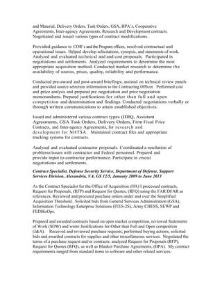 and Material, Delivery Orders, Task Orders, GSA, BPA’s, Cooperative
Agreements, Inter-agency Agreements, Research and Development contracts.
Negotiated and issued various types of contract modifications.
Provided guidance to COR’s and the Program offices, resolved contractual and
operational issues. Helped develop solicitations, synopsis, and statements of work.
Analyzed and evaluated technical and and cost proposals. Participated in
negotiations and settlements. Analyzed requirements to determine the most
appropriate acquisition method. Conducted market research to determine the
availability of sources, prices, quality, reliability and performance.
Conducted pre-award and post-award briefings; assisted on technical review panels
and provided source selection information to the Contracting Officer. Performed cost
and price analysis and prepared pre negotiation and price negotiation
memorandums. Prepared justifications for other than full and open
competition and determination and findings. Conducted negotiations verbally or
through written communications to attain established objectives.
Issued and administered various contract types (IDIQ, Assistant
Agreements, GSA Task Orders, Delivery Orders, Firm Fixed Price
Contracts, and Inter-agency Agreements, for r esearch and
development for NHTSA. Maintained contract files and appropriate
tracking systems for contracts.
Analyzed and evaluated contractor proposals. Coordinated a resolution of
problems/issues with contractor and Federal personnel. Prepared and
provide input to contractor performance. Participate in crucial
negotiations and settlements.
Contract Specialist, Defense Security Service, Department of Defense, Support
Services Division, Alexandria, VA, GS 12/5, January 2009 to June 2013
As the Contract Specialist for the Office of Acquisition (OA) I processed contracts,
Request for Proposals, (RFP) and Request for Quotes, (RFQ) using the FAR/DFAR as
references. Reviewed and procured purchase orders under and over the Simplified
Acquisition Threshold. Solicited bids from General Services Administration (GSA),
Information Technology Enterprise Solutions (ITES-2S), Army CHESS, SEWP and
FEDBizOps.
Prepared and awarded contracts based on open market competition, reviewed Statements
of Work (SOW) and wrote Justifications for Other than Full and Open competition
(J&A). Received and reviewed purchase requests, performed buying actions, solicited
bids and awarded contracts for supplies and other miscellaneous services. Negotiated the
terms of a purchase request and/or contracts; analyzed Request for Proposals (RFP),
Request for Quotes (RFQ), as well as Blanket Purchase Agreements, (BPA). My contract
requirements ranged from standard items to software and other related services.
 