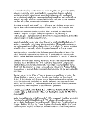 Serve as a Contract Specialist with limited Contracting Officer Representative (COR)
authority; responsible for pre-award and post-award contract functions including
negotiation, technical evaluation and administration of contracts for supplies and
services, information technology, equipment and/or commodities; addressed problems,
presented alternative solutions, and negotiated with the contractor to settle issues that
may have affected the terms and conditions of the award.
Developed plans with program officials to effectively and efficiently provide contract
support. Provided advice to the program office with regard to the acquisition plan.
Prepared and maintained current acquisition plans, milestones and other related
schedules. Prepared a synopsis for request for proposals for publishing on
FedBizOpps.gov. Prepared solicitation documents for procurement actions. Released the
solicitation, received and evaluated the offers.
Assured receipt of proposals were within the required time limit and handled properly.
Analyzed proposals for conformance with the solicitation. Determined reasonableness
and conformance to applicable regulations, directives or policies. Served as a negotiator
with offers from vendors who submitted quotes and proposals to the government.
Awarded contracts within designated limits or recommend award to the contracting
officer. Prepared contract award documents and all necessary file documentation for
contract awards. Processed amendments and/or modifications to contracts, if necessary.
Additional duties included: Initiating the closeout process after the contract has been
completed and all deliverables have been accepted by the customer. Compiled and
maintained a master list of all contracts in the closeout process or completed. Worked
closely with the contractors to obtain a vendor closeout release form. Prepared the final
documentation on contracts that were completed and submitted it to the appropriate office
for review.
Worked closely with the Office of Financial Management on all financial matters that
affected the closeout process to ensure that all contract funding was de-obligated.
Drafted all de-obligation modifications; ensured documentation was in accordance with
federal law, department regulations and policies applicable to the contracts. Prepare
contract modifications for KO review and approval. Consolidated information from the
closeout process upon completion of the contract on a spreadsheet.
Contract Specialist, (8 Month Detail), U.S. Coast Guard, Department of Homeland
Security, Office of the Comptroller (HSC A-3), Washington, DC, GS-9/8 May 2008 to
January 2009
As the Contract Specialist in the Comptroller’s Office processed I Simplified Acquisition
Procedures from $100,000 and below with FAR reference. Provided procurement
services for the Headquarters Support Command (HSC) and other Coast Guard units as
directed. Solicited bids from the General Services Administration (GSA), First Source
for IT equipment, prepared modifications and awarded contracts based on open market
 