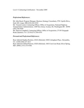 Level 1 Contracting Certification – November 2009
Professional References:
Mr. John Boyd, Program Manager, Business Strategy Consultants, 9701 Apollo Drive,
Suite 445, Largo, MD (410) 262-2510
Mr. Vincent Lynch, Contracting Officer, Office of Acquisition, National Highway
Transportation Administration, 1200 New Jersey Avenue, SE, Washington DC 20590
(202) 366-9568
Ms. Patricia Campbell, Contracting Officer, Office of Acquisition, 27130 Telegraph
Road, Quantico, VA 22134 (571) 305-6781
Personal and Professional References:
Rear Admiral Stephen Rochon, USCG (Retired), 5208 Cottingham Place, Alexandria,
VA 22304 (504) 237-3611
Rear Admiral Clifford Pearson, USCG (Retired), 1603 Crest Line Road, Silver Spring,
MD 20904, (757) 375-9346
 