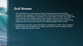 Gulf Stream
• The Gulf Stream is a major surface current, primarily driven by thermohaline
circulation that originates in the Gulf of Mexico and then flows through the states of
Florida into the North Atlantic. In essence, it is a river within an ocean, and, like a river,
it can and does carry floating objects. It has a surface velocity of up to about 2.5
meters per second (5.6 mi/h).A small plane making a water landing or a boat having
engine trouble can be carried away from its reported position by the current
• It happened to the cabin cruiser Witchcraft on December 22, 1967, when it reported
engine trouble near the Miami buoy marker one mile from shore, but was not there
when a Coast Guard cutter arrived.
 
